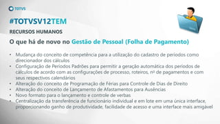 RECURSOS HUMANOS
#TOTVSV12TEM
O que há de novo no Gestão de Pessoal (Folha de Pagamento)
• Mudança do conceito de competência para a utilização do cadastro de períodos como
direcionador dos cálculos
• Configuração de Períodos Padrões para permitir a geração automática dos períodos de
cálculos de acordo com as configurações de processo, roteiros, no de pagamentos e com
seus respectivos calendários
• Alteração do conceito de Programação de Férias para Controle de Dias de Direito
• Alteração do conceito de Lançamento de Afastamentos para Ausências
• Novo formato para o lançamento e controle de verbas
• Centralização da transferência de funcionário individual e em lote em uma única interface,
proporcionando ganho de produtividade, facilidade de acesso e uma interface mais amigável
 