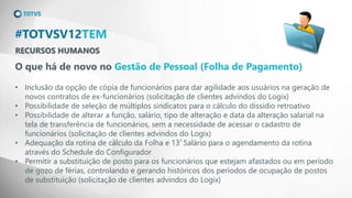 RECURSOS HUMANOS
#TOTVSV12TEM
O que há de novo no Gestão de Pessoal (Folha de Pagamento)
• Inclusão da opção de cópia de funcionários para dar agilidade aos usuários na geração de
novos contratos de ex-funcionários (solicitação de clientes advindos do Logix)
• Possibilidade de seleção de múltiplos sindicatos para o cálculo do dissidio retroativo
• Possibilidade de alterar a função, salário, tipo de alteração e data da alteração salarial na
tela de transferência de funcionários, sem a necessidade de acessar o cadastro de
funcionários (solicitação de clientes advindos do Logix)
• Adequação da rotina de cálculo da Folha e 13º Salário para o agendamento da rotina
através do Schedule do Configurador
• Permitir a substituição de posto para os funcionários que estejam afastados ou em período
de gozo de férias, controlando e gerando históricos dos períodos de ocupação de postos
de substituição (solicitação de clientes advindos do Logix)
 