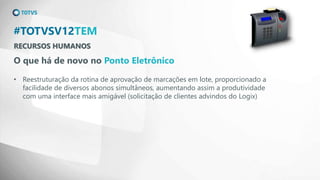 RECURSOS HUMANOS
#TOTVSV12TEM
O que há de novo no Ponto Eletrônico
• Reestruturação da rotina de aprovação de marcações em lote, proporcionado a
facilidade de diversos abonos simultâneos, aumentando assim a produtividade
com uma interface mais amigável (solicitação de clientes advindos do Logix)
 