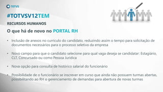 RECURSOS HUMANOS
#TOTVSV12TEM
O que há de novo no PORTAL RH
• Inclusão de anexos no currículo do candidato, reduzindo assim o tempo para solicitação de
documentos necessários para o processo seletivo da empresa
• Novo campo para que o candidato selecione para qual vaga deseja se candidatar: Estagiário,
CLT, Concursado ou como Pessoa Jurídica
• Nova opção para consulta de histórico salarial do funcionário
• Possibilidade de o funcionário se inscrever em curso que ainda não possuem turmas abertas,
possibilitando ao RH o gerenciamento de demandas para abertura de novas turmas
 