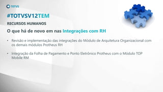 RECURSOS HUMANOS
#TOTVSV12TEM
O que há de novo em nas Integrações com RH
• Revisão e implementação das integrações do Módulo de Arquitetura Organizacional com
os demais módulos Protheus RH
• Integração da Folha de Pagamento e Ponto Eletrônico Protheus com o Módulo TOP
Mobile RM
 