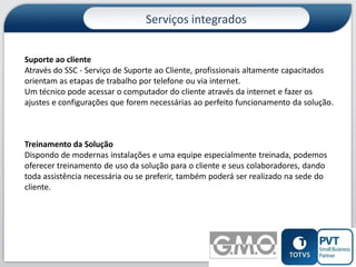 Serviços integrados
Suporte ao cliente
Através do SSC - Serviço de Suporte ao Cliente, profissionais altamente capacitados
orientam as etapas de trabalho por telefone ou via internet.
Um técnico pode acessar o computador do cliente através da internet e fazer os
ajustes e configurações que forem necessárias ao perfeito funcionamento da solução.

Treinamento da Solução
Dispondo de modernas instalações e uma equipe especialmente treinada, podemos
oferecer treinamento de uso da solução para o cliente e seus colaboradores, dando
toda assistência necessária ou se preferir, também poderá ser realizado na sede do
cliente.

11

 