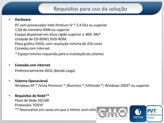 Requisitos para uso da solução
•

Hardware
PC com processador Intel Pentium IV ® 2.4 Ghz ou superior
1 Gb de memória RAM ou superior
Espaço disponível em disco rígido superior a 800 Mb*
Unidade de CD-ROM| DVD-ROM
Placa gráfica SVGA, com resolução mínima de 256 cores
Conexão com internet
* Espaço mínimo requerido para a instalação do sistema.

•

Conexão com internet
Preferencialmente ADSL (Banda Larga)

•

Sistema Operacional
Windows XP ® /Vista Premium ® /Business ® /Ultimate ®; Windows 2003® ou superior

•

Requisitos de Rede**
Placa de Rede 10/100
Protocolos TCP/IP
** Necessários em casos em que o Vitrine será utilizado em rede.
13

 