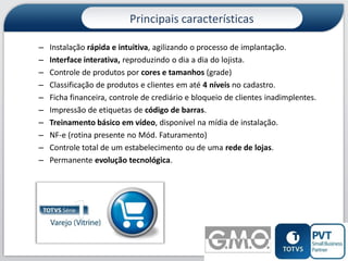 Principais características
–
–
–
–
–
–
–
–
–
–

Instalação rápida e intuitiva, agilizando o processo de implantação.
Interface interativa, reproduzindo o dia a dia do lojista.
Controle de produtos por cores e tamanhos (grade)
Classificação de produtos e clientes em até 4 níveis no cadastro.
Ficha financeira, controle de crediário e bloqueio de clientes inadimplentes.
Impressão de etiquetas de código de barras.
Treinamento básico em vídeo, disponível na mídia de instalação.
NF-e (rotina presente no Mód. Faturamento)
Controle total de um estabelecimento ou de uma rede de lojas.
Permanente evolução tecnológica.

4

 
