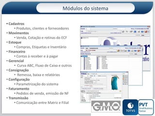 Módulos do sistema
• Cadastros
• Produtos, clientes e fornecedores
• Movimentos
• Venda, Cotação e rotinas do ECF
• Estoque
• Compras, Etiquetas e Inventário
• Financeiro
• Contas à receber e à pagar
• Gerencial
• Curva ABC, Fluxo de Caixa e outros
• Consignação
• Remessa, baixa e relatórios
• Configuração
• Parametrização do sistema
• Faturamento
• Pedidos de venda, emissão de NF
• Transmissão
• Comunicação entre Matriz e Filial
6

 