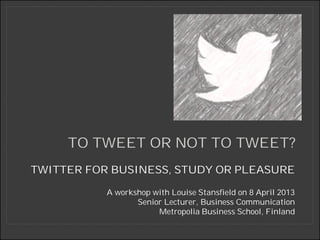TO TWEET OR NOT TO TWEET?
TWITTER FOR BUSINESS, STUDY OR PLEASURE

           A workshop with Louise Stansfield on 8 April 2013
                  Senior Lecturer, Business Communication
                       Metropolia Business School, Finland
 