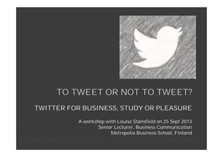 TWITTER FOR BUSINESS, STUDY OR PLEASURE
A workshop with Louise Stansfield on 25 Sept 2013
Senior Lecturer, Business Communication
Metropolia Business School, Finland
TO TWEET OR NOT TO TWEET?
 