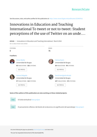 See	discussions,	stats,	and	author	profiles	for	this	publication	at:	https://www.researchgate.net/publication/323487013
Innovations	in	Education	and	Teaching
International	To	tweet	or	not	to	tweet:	Student
perceptions	of	the	use	of	Twitter	on	an	unde....
Article		in		Innovations	in	Education	and	Teaching	International	·	March	2018
DOI:	10.1080/14703297.2018.1444503
CITATIONS
0
READS
76
4	authors:
Some	of	the	authors	of	this	publication	are	also	working	on	these	related	projects:
El	Estilo	Actitudinal	View	project
El	pensamiento	reflexivo:	del	diseño	de	la	docencia	a	la	significación	del	aprendizaje	View	project
Víctor	Abella
Universidad	de	Burgos
65	PUBLICATIONS			102	CITATIONS			
SEE	PROFILE
Vanesa	Ausín
Universidad	de	Burgos
38	PUBLICATIONS			99	CITATIONS			
SEE	PROFILE
Vanesa	Delgado
Universidad	de	Burgos
47	PUBLICATIONS			112	CITATIONS			
SEE	PROFILE
David	Hortigüela	Alcalá
Universidad	de	Burgos
227	PUBLICATIONS			171	CITATIONS			
SEE	PROFILE
All	content	following	this	page	was	uploaded	by	David	Hortigüela	Alcalá	on	01	March	2018.
The	user	has	requested	enhancement	of	the	downloaded	file.
 