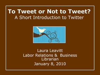 To Tweet or Not to Tweet? A Short Introduction to Twitter Laura Leavitt Labor Relations &  Business Librarian January 8, 2010 