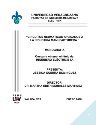 1
UNIVERSIDAD VERACRUZANA
FACULTAD DE INGENIERÍA MECÁNICA Y
ELÉCTRICA
“CIRCUITOS NEUMATICOS APLICADOS A
LA INDUSTRIA MANUFACTURERA “
MONOGRAFIA
Que para obtener el título de:
INGENIERO ELÉCTRICISTA
PRESENTA:
JESSICA GUERRA DOMINGUEZ
DIRECTOR:
DR. MARTHA EDITH MORALES MARTINEZ
XALAPA, VER. ENERO 2018
 