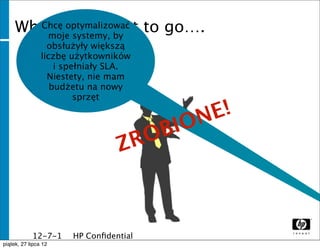 Where optymalizować to go….
      Chcę you want
       moje systemy, by
              obsłużyły większą
            liczbę użytkowników
                i spełniały SLA.
              Niestety, nie mam
               budżetu na nowy
                     sprzęt

                                         E!
                                     BION
                                 ZRO



              12-7-1   HP Conﬁdential
              1
piątek, 27 lipca 12
 