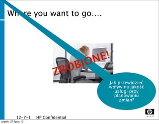 Where you want to go….




                                     ONE!
                                RO BI
                               Z
                                        Jak przewidzieć
                                        wpływ na jakość
                                          usługi przy
                                          planowaniu
                                             zmian?


              12-7-1   HP Conﬁdential
              1
piątek, 27 lipca 12
 