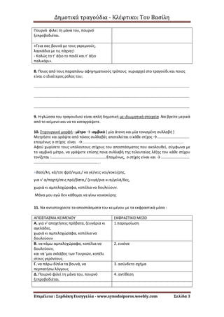 Δημοτικά τραγούδια - Κλέφτικο: Του Βασίλη
Επιμέλεια : Σερδάκη Ευαγγελία - www.synodoiporos.weebly.com Σελίδα 3
Πουρνό φιλεί τη μάνα του, πουρνό
ξεπροβοδιέται.
«Γεια σας βουνά με τους γκρεμνούς,
λαγκάδια με τις πάχνες!
- Καλώς το τ' άξιο το παιδί και τ' άξιο
παλικάρι».
8. Ποιος από τους παραπάνω αφηγηματικούς τρόπους κυριαρχεί στο τραγούδι και ποιος
είναι ο ιδιαίτερος ρόλος του;
.....................................................................................................................................................
.....................................................................................................................................................
.....................................................................................................................................................
9. Η γλώσσα του τραγουδιού είναι απλή δημοτική με ιδιωματικά στοιχεία .Να βρείτε μερικά
από το κείμενο και να τα καταγράψετε.
10. Στιχουργική μορφή : μέτρο → ιαμβικό ( μία άτονη και μία τονισμένη συλλαβή )
Μετρήστε και γράψτε από πόσες συλλαβές αποτελείται ο κάθε στίχος →...............................
επομένως ο στίχος είναι →.................................................................................................
Αφού χωρίσετε τους υπόλοιπους στίχους του αποσπάσματος που ακολουθεί, σύμφωνα με
το ιαμβικό μέτρο, να γράψετε επίσης ποια συλλαβή της τελευταίας λέξης του κάθε στίχου
τονίζεται :.....................................................Επομένως, ο στίχος είναι και → ...........................
.............................................................. .
«Βασί/λη, κά/τσε φρό/νιμα,/ να γέ/νεις νοι/κοκύ/ρης,
για ν' α/ποχτή/σεις πρό/βατα,/ ζευγά/ρια κι α/γελά/δες,
χωριά κι αμπελοχώραφα, κοπέλια να δουλεύουν.
Μάνα μου εγώ δεν κάθομαι να γίνω νοικοκύρης
11. Να αντιστοιχίσετε τα αποσπάσματα του κειμένου με τα εκφραστικά μέσα :
ΑΠΟΣΠΑΣΜΑ ΚΕΙΜΕΝΟΥ ΕΚΦΡΑΣΤΙΚΟ ΜΕΣΟ
Α. για ν' αποχτήσεις πρόβατα, ζευγάρια κι
αγελάδες,
χωριά κι αμπελοχώραφα, κοπέλια να
δουλεύουν
1.παρομοίωση
Β. να κάμω αμπελοχώραφα, κοπέλια να
δουλεύουν,
και να 'μαι σκλάβος των Τουρκών, κοπέλι
στους γερόντους.
2. εικόνα
Γ. να πάρω δίπλα τα βουνά, να
περπατήσω λόγγους
3. ασύνδετο σχήμα
Δ. Πουρνό φιλεί τη μάνα του, πουρνό
ξεπροβοδιέται.
4. αντίθεση
 