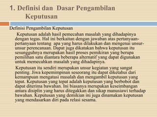 1. Definisi dan Dasar Pengambilan
Keputusan
Definisi Pengambilan Keputusan
Keputusan adalah hasil pemecahan masalah yang dihadapinya
dengan tegas. Hal ini berkaitan dengan jawaban atas pertanyaan-
pertanyaan tentang apa yang harus dilakukan dan mengenai unsur-
unsur perencanaan. Dapat juga dikatakan bahwa keputusan itu
sesungguhnya merupakan hasil proses pemikiran yang berupa
pemilihan satu diantara beberapa alternatif yang dapat digunakan
untuk memecahkan masalah yang dihadapinya.
Keputusan itu sendiri merupakan unsur kegiatan yang sangat
penting. Jiwa kepemimpinan seseorang itu dapat diketahui dari
kemampuan mengatasi masalah dan mengambil keputusan yang
tepat. Keputusan yang tepat adalah keputusan yang berbobot dan
dapat diterima bawahan. Ini biasanya merupakan keseimbangan
antara disiplin yang harus ditegakkan dan sikap manusiawi terhadap
bawahan. Keputusan yang demikian ini juga dinamakan keputusan
yang mendasarkan diri pada relasi sesama.
 