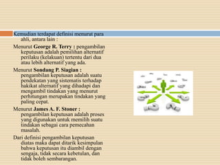 Kemudian terdapat definisi menurut para
ahli, antara lain :
Menurut George R. Terry : pengambilan
keputusan adalah pemilihan alternatif
perilaku (kelakuan) tertentu dari dua
atau lebih alternatif yang ada.
Menurut Sondang P. Siagian :
pengambilan keputusan adalah suatu
pendekatan yang sistematis terhadap
hakikat alternatif yang dihadapi dan
mengambil tindakan yang menurut
perhitungan merupakan tindakan yang
paling cepat.
Menurut James A. F. Stoner :
pengambilan keputusan adalah proses
yang digunakan untuk memilih suatu
tindakan sebagai cara pemecahan
masalah.
Dari definisi pengambilan keputusan
diatas maka dapat ditarik kesimpulan
bahwa keputusan itu diambil dengan
sengaja, tidak secara kebetulan, dan
tidak boleh sembarangan.
 