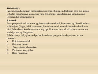 Wewenang :
Pengambilan keputusan berdasarkan wewenang biasanya dilakukan oleh pim-pinan
terhadap bawahannya atau orang yang lebih tinggi kedudukannya kepada orang
lebih rendah kedudukannya.
Rasional :
Pada pengambilan keputusan yg berdasar-kan rasional, keputusan yg dihasilkan ber-
sifat objektif, logis, lebih transparan, kon-sisten untuk memaksimumkan hasil atau
nilai dalam batas kendala tertentu, shg dpt dikatakan mendekati kebenaran atau se-
suai dgn apa yg diinginkan.
Ada beberapa hal yg harus diperhatikan dalam pengambilan keputusan secara
rasional :
a. Kejelasan masalah.
b. Orientasi tujuan.
c. Pengetahuan alternative.
d. Preferensi yang jelas.
e. Hasil maksimal.
 