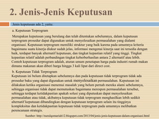 2. Jenis-Jenis Keputusan
Jenis keputusan ada 2, yaitu:
a. Keputusan Terprogram
Merupakan keputusan yang berulang dan telah ditentukan sebelumnya, dalam keputusan
terprogram prosedur dapat digunakan untuk menyelesaikan permasalahan yang dialami
organisasi. Keputusan terprogram memiliki struktur yang baik karena pada umumnya kriteria
bagaimana suatu kinerja diukur sudah jelas, informasi mengenai kinerja saat ini tersedia dengan
baik, terdapat banyak alternatif keputusan, dan tingkat kepastian relatif yang tinggi. Tingkat
kepastian relatif adalah perbandingan tingkat keberberhasilan antara 2 alternatif atau lebih.
Contoh keputusan terprogram adalah, aturan umum penetapan harga pada industri rumah makan
dimana makanan akan diberi harga hingga 3 kali lipat dari direct cost.
b. Keputusan Tidak Terprogram
Keputusan ini belum ditetapkan sebelumnya dan pada keputusan tidak terprogram tidak ada
prosedur baku yang dapat digunakan untuk menyelesaikan permasalahan. Keputusan ini
dilakukan ketika organisasi menemui masalah yang belum pernah mereka alami sebelumnya,
sehingga organisasi tidak dapat memutuskan bagaimana merespon permasalahan tersebut,
sehingga terdapat ketidakpastian apakah solusi yang diputuskan dapat menyelesaikan
permasalahan atau tidak, akibatnya keputusan tidak terprogram menghasilkan lebih sedikit
alternatif keputusan dibandingkan dengan keputusan terprogram selain itu tingginya
kompleksitas dan ketidakpastian keputusan tidak terprogram pada umumnya melibatkan
perencanaan strategis.
Sumber: http://nurulqomariah12.blogspot.com/2013/04/jenis-jenis-keputusan-dalam-organisasi.html
 