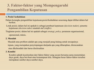 3. Faktor-faktor yang Mempengaruhi
Pengambilan Keputusan
1. Posisi/ kedudukan
Dalam kerangka pengambilan keputusan,posisi/kedudukan seseorang dapat dilihat dalam hal
berikut.
Letak posisi; dalam hal ini apakah is sebagai pembuat keputusan (decision maker), penentu
keputusan (decision taker) ataukah staf (staffer).
Tingkatan posisi; dalam hal ini apakah sebagai strategi, policy, peraturan organisasional,
operasional, teknis.
2. Masalah
Masalah atau problem adalah apa yang menjadi peng-halang untuk tercapainya
tujuan, yang merupakan penyimpangan daripada apa yang diharapkan, direncanakan
atau dikehendaki dan harus diselesaikan
3. Kondisi
Kondisi adalah keseluruhan dari faktor-faktor yang secara bersama-sama menentukan
daya gerak, daya ber-buat atau kemampuan kita. Sebagian besar faktor-faktor tersebut
merupakan sumber daya-sumber daya.
 