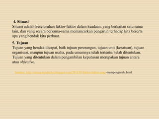 4. Situasi
Situasi adalah keseluruhan faktor-faktor dalam keadaan, yang berkaitan satu sama
lain, dan yang secara bersama-sama memancarkan pengaruh terhadap kita beserta
apa yang hendak kita perbuat.
5. Tujuan
Tujuan yang hendak dicapai, baik tujuan perorangan, tujuan unit (kesatuan), tujuan
organisasi, maupun tujuan usaha, pada umumnya telah tertentu/ telah ditentukan.
Tujuan yang ditentukan dalam pengambilan keputusan merupakan tujuan antara
atau objective.
Sumber: http://sering-headache.blogspot.com/2013/05/faktor-faktor-yang-mempengaruhi.html
 