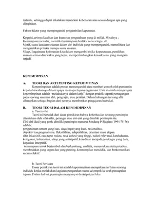tertentu, sehingga dapat dikatakan mendekati kebenaran atau sesuai dengan apa yang
diinginkan.
Faktor-faktor yang mempengaruhi pengambilan keputusan.
Kognisi, artinya kualitas dan kuantitas pengetahuan yang di miliki. Misalnya ;
Kemampuan menalar, memiliki kemampuan berfikir secara logis, dll.
Motif, suatu keadaan tekanan dalam diri individu yang mempengaruhi, memelihara dan
mengarahkan prilaku menuju suatu sasaran.
Sikap, Bagaimana keberanian kita dalam mengambil risiko kepututusan, pemilihan
suasana emosi dan waktu yang tepat, mempertimbangkan konsekuensi yang mungkin
terjadi.
KEPEMIMPINAN
A. TEORI DAN ARTI PENTING KEPEMIMPINAN
Kepemimpinan adalah proses memengaruhi atau memberi contoh oleh pemimpin
kepada bawahannya dalam upaya mencapai tujuan organisasi. Cara alamiah mempelajari
kepemimpinan adalah “melakukanya dalam kerja” dengan praktik seperti pemagangan
pada seorang seniman ahli, pengrajin, atau praktisi. Dalam hubungan ini sang ahli
diharapkan sebagai bagian dari peranya memberikan pengajaran/instruksi.
B. TEORI-TEORI DALAM KEPEMIMPINAN
a. Teori sifat
Teori ini bertolak dari dasar pemikiran bahwa keberhasilan seorang pemimpin
ditentukan oleh sifat-sifat, perangai atau ciri-ciri yang dimiliki pemimpin itu.
Ciri-ciri ideal yang perlu dimiliki pemimpin menurut Sondang P Siagian (1994:75-76)
adalah:
pengetahuan umum yang luas, daya ingat yang kuat, rasionalitas,
obyektivitas,pragmatisme, fleksibilitas, adaptabilitas, orientasi masa depan.
sifat inkuisitif, rasa tepat waktu, rasa kohesi yang tinggi, naluri relevansi, keteladanan,
ketegasan, keberanian, sikap yang antisipatif, kesediaan menjadi pendengar yang baik,
kapasitas integratif.
kemampuan untuk bertumbuh dan berkembang, analitik, menentukan skala prioritas,
membedakan yang urgen dan yang penting, keterampilan mendidik, dan berkomunikasi
secara efektif.
b. Teori Perilaku
Dasar pemikiran teori ini adalah kepemimpinan merupakan perilaku seorang
individu ketika melakukan kegiatan pengarahan suatu kelompok ke arah pencapaian
tujuan. Dalam hal ini, pemimpin mempunyai deskripsi perilaku:
 