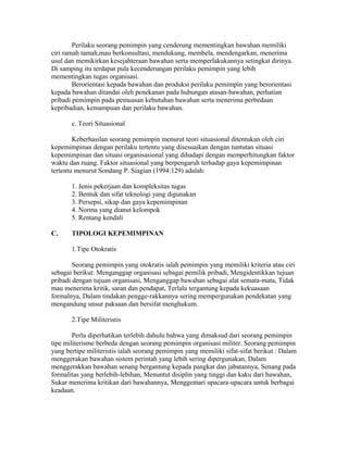 Perilaku seorang pemimpin yang cenderung mementingkan bawahan memiliki
ciri ramah tamah,mau berkonsultasi, mendukung, membela, mendengarkan, menerima
usul dan memikirkan kesejahteraan bawahan serta memperlakukannya setingkat dirinya.
Di samping itu terdapat pula kecenderungan perilaku pemimpin yang lebih
mementingkan tugas organisasi.
Berorientasi kepada bawahan dan produksi perilaku pemimpin yang berorientasi
kepada bawahan ditandai oleh penekanan pada hubungan atasan-bawahan, perhatian
pribadi pemimpin pada pemuasan kebutuhan bawahan serta menerima perbedaan
kepribadian, kemampuan dan perilaku bawahan.
c. Teori Situasional
Keberhasilan seorang pemimpin menurut teori situasional ditentukan oleh ciri
kepemimpinan dengan perilaku tertentu yang disesuaikan dengan tuntutan situasi
kepemimpinan dan situasi organisasional yang dihadapi dengan memperhitungkan faktor
waktu dan ruang. Faktor situasional yang berpengaruh terhadap gaya kepemimpinan
tertentu menurut Sondang P. Siagian (1994:129) adalah:
1. Jenis pekerjaan dan kompleksitas tugas
2. Bentuk dan sifat teknologi yang digunakan
3. Persepsi, sikap dan gaya kepemimpinan
4. Norma yang dianut kelompok
5. Rentang kendali
C. TIPOLOGI KEPEMIMPINAN
1.Tipe Otokratis
Seorang pemimpin yang otokratis ialah pemimpin yang memiliki kriteria atau ciri
sebagai berikut: Menganggap organisasi sebagai pemilik pribadi, Mengidentikkan tujuan
pribadi dengan tujuan organisasi, Menganggap bawahan sebagai alat semata-mata, Tidak
mau menerima kritik, saran dan pendapat, Terlalu tergantung kepada kekuasaan
formalnya, Dalam tindakan pengge-rakkannya sering mempergunakan pendekatan yang
mengandung unsur paksaan dan bersifat menghukum.
2.Tipe Militeristis
Perlu diperhatikan terlebih dahulu bahwa yang dimaksud dari seorang pemimpin
tipe militerisme berbeda dengan seorang pemimpin organisasi militer. Seorang pemimpin
yang bertipe militeristis ialah seorang pemimpin yang memiliki sifat-sifat berikut : Dalam
menggerakan bawahan sistem perintah yang lebih sering dipergunakan, Dalam
menggerakkan bawahan senang bergantung kepada pangkat dan jabatannya, Senang pada
formalitas yang berlebih-lebihan, Menuntut disiplin yang tinggi dan kaku dari bawahan,
Sukar menerima kritikan dari bawahannya, Menggemari upacara-upacara untuk berbagai
keadaan.
 