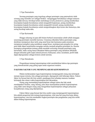 3.Tipe Paternalistis
Seorang pemimpin yang tergolong sebagai pemimpin yang paternalistis ialah
seorang yang memiliki ciri sebagai berikut : menganggap bawahannya sebagai manusia
yang tidak dewasa, bersikap terlalu melindungi (overly protective), jarang memberikan
kesempatan kepada bawahannya untuk mengambil keputusan, jarang memberikan
kesempatan kepada bawahannya untuk mengambil inisiatif, jarang memberikan
kesempatan kepada bawahannya untuk mengembangkan daya kreasi dan fantasinya, dan
sering bersikap maha tahu.
4.Tipe Karismatik
Hingga sekarang ini para ahli belum berhasil menemukan sebab-sebab mengapa
seseorang pemimpin memiliki karisma. Umumnya diketahui bahwa pemimpin yang
demikian mempunyai daya tarik yang amat besar dan karenanya pada umumnya
mempunyai pengikut yang jumlahnya sangat besar, meskipun para pengikut itu sering
pula tidak dapat menjelaskan mengapa mereka menjadi pengikut pemimpin itu. Karena
kurangnya pengetahuan tentang sebab musabab seseorang menjadi pemimpin yang
karismatik, maka sering hanya dikatakan bahwa pemimpin yang demikian diberkahi
dengan kekuatan gaib (supra natural powers). Kekayaan, umur, kesehatan, profil tidak
dapat dipergunakan sebagai kriteria untuk karisma.
5.Tipe Demokratis
Pengetahuan tentang kepemimpinan telah membuktikan bahwa tipe pemimpin
yang demokratislah yang paling tepat untuk organisasi modern.
FAKTOR-FAKTOR YANG MEMPENGARUHI KEPEMIMPINAN
Dalam melaksanakan tugas kepemimpinan mempengaruhi orang atau kelompok
menuju tujuan tertentu, kita sebagai pemimpin, dipengaruhi oleh beberapa faktor. Faktor-
faktor itu berasal dari diri kita sendiri, pandangan kita terhadap manusia, keadaan
kelompok dan situasi waktu kepemimpina kita laksanakan.
Orang yang memandang kepemimpinan sebagai status dan hak untuk
mendapatkan fasilitas, uang, barang, jelas akan menunjukkan praktek kepemimpinan
yang tidak sama dengan orang yang mengartikan kepemimpinan sebagai pelayanan
kesejahteraan orang yang dipimpinnya.
Faktor-faktor yang berasal dari kita sendiri yang mempengaruhi kepemimpinan
kita adalah pengertian kita tentang kepemimpinan, nilai atau hal yang kita kejar dalam
kepemimpinan, cara kita menduduki tingkat pemimpin dan pengalaman yang kita miliki
dalam bidang kepemimpinan.
 
