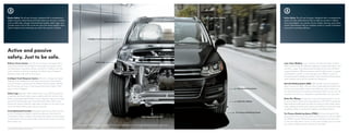 Passive Safety. The all-new Touareg is designed with a comprehensive                                                                                                                                                                                                                                                                                                                                                    Laser Seam Welding                                                            Active Safety. The all-new Touareg is designed with a comprehensive
system of passive safety features that help protect you during an accident,                                                                                                                                                                                                                                                                                                                                                                                                                           system of active safety features that can help you prevent a collision,
                                                                                                                                                                                                                                  Rollover Sensor System
such as safety belts, airbags, steel-reinforced seating, safety cages, and
                             *                                                                                                                                                                                                                                                                                                                                                                                                                                                                        such as headlights, turn signals, mirrors, brakes, steering, and traction
crumple zones. Kind of like an all-star team that works together when                                                                                                                                                                                                                                                                                                                                                                                                                                 control. These features help you maintain control in a variety of situations
they’re needed most to help keep you safe in the event of a collision.                                                                                                                                                                                                                                                                                                                                                                                                                                and assist in avoiding collisions.




                                                                                                                                                                                     Intelligent Crash Response System




Active and passive
safety. Just to be safe.
                                                                                                                                                                                                          Safety Cage
Rollover Sensor System. The all-new Touareg is equipped with a                                                                                                                                                                                                                                                                                                                                                                                                                                        Laser Seam Welding. Sure, it sounds cool. But what does it mean?
system that monitors the vehicle’s turning angle and speed, which                                                                                                                                                                                                                                                                                                                                                                                                                                     Well, it’s kind of like the difference between a jacket with buttons and
can help detect a possible rollover situation. If it determines that                                                                                                                                                                                                                                                                                                                                                                                                                                  one with a zipper. The buttons keep the jacket on, but they still leave
you’re entering a rollover, it deploys the Side Curtain Protection®                                                                                                                                                                                                                                                                                                                                                                                                                                   spaces in between. Whereas a zipper seals the deal, leaves no spaces,
airbags to help reduce the risk of injury.                                                                                                                                                                                                                                                                                                                                                                                                                                                            and therefore creates a much stronger bond. When it comes to
                                                                                                                                                                                                                                                                                                                                                                                                                                                                                                      increased control, stability, and safety in every situation, thanks to laser
Intelligent Crash Response System. After the airbags have been                                                                                                                                                                                                                                                                                                                                                                                                                                        seam welding, we’ve got the situation all zipped up.
deployed, the Intelligent Crash Response System automatically
unlocks all doors, disconnects the battery from the starter, disables                                                                                                                                                                                                                                                                                                                                                                                                                                 Anti-lock Braking System (ABS). ABS actually serves two purposes
the fuel pump, and turns on the hazard and interior lights. That’s                                                                                                                                                                                                                                                                                                                                                                                                                                    when it comes to safety. Not only does it help keep the brakes from
why we call it intelligent.                                                                                                                                                                                                                                                                                                                                                                                                                   Anti-lock Braking System                                locking up during sudden stops, it also helps you retain control over
                                                                                                                                                                                                                                                                                                                                                                                                                                                                                                      the steering during an emergency braking situation. So you can still
Safety Cage. Beneath all that sheet metal, every 2011 Touareg has                                                                                                                                                                                                                                                                                                                                                                                                                                     maneuver the car as you attempt to avoid whatever is in your way.
a specially reinforced safety cage complete with anti-intrusion side
beams and forged steel B-pillars. Surrounding the cage are crumple                                                                                                                                                                                                                                                                                                                                                                                                                                    Brake Disc Wiping. Starting fast is nice. But stopping fast is a must.
zones that help provide space and material to help cushion and                                                                                                                                                                                                                                                                                                                                                                                 Brake Disc Wiping                                      So we included a brake disc wiping feature on the 2011 Touareg that
absorb the impact while the cage helps insulate you. So even if you                                                                                                                                                                                                                                                                                                                                                                                                                                   helps keep the brake pads dry when it’s raining or wet outside, which
never see them coming, we’ve got you covered.                                                                                                                                                                                                                                                                                                                                                                                                                                                         helps optimize braking and reduces the distance required to stop
                                                                                                                                                                                                                                                                                                                                                                                                                                                                                                      completely. Which is particularly helpful in avoiding collisions.
Crash-Optimized Front End. Integrated right into the front structure
                                                                                                                                                                                                                                                                                                                                                                                                                                             Tire Pressure Monitoring System
of your Touareg are impact-absorbing elements that allow for                                                                                                                                                                                                                                                                                                                                                                                                                                          Tire Pressure Monitoring System (TPMS). You have enough to think
compression during a collision. That means the energy from the impact                                                                                                                                                                                                                                                                     Crash-Optimized Front End                                                                                                                                   about without having to remember to check your tires. So we added
is absorbed by the car, which helps minimize the amount of energy                                                                                                                                                                                                                                                                                                                                                                                                                                     the TPMS to monitor inflated tire pressure and inform you of any loss
that reaches you.                                                                                                                                                                                                                                                                                                                                                                                                                                                                                     in pressure right when it occurs. It may sound simple, but it can help
                                                                                                                                                     This is an illustration and does not depict what will happen in a crash. All bags will not inflate in real-world crashes, and if multiple bags do deploy, they will be in various stages of inflating/deflating and will never all be inflated at the same time.                                               V6 TDI Executive shown in Black
                                                                                                                                                                                                                                                                                                                                                                                                                                                                                                      you avoid a collision due to a flat tire or slow leak.
*Airbags are supplemental restraints only and will not deploy under all crash circumstances. Always use safety belts and seat children only in the
rear, using restraint systems appropriate for their size and age.
 