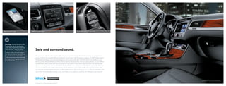 MDI with iPod® cable                          SIRIUS® Satellite Radio                                                                            Bluetooth® with voice command




  Technology. Stashed discreetly within
  the glove box, the all-new Touareg
  comes with a Media Device Interface
  (MDI) with iPod® cable that allows
  you to connect your iPod directly to
                                                    Safe and surround sound.
  the stereo system and easily navigate
  your playlists, albums, and songs all
  through the touchscreen interface.                The second you feel the doors thunk solidly into place, you’ll know that the all-new Touareg was designed for
  It’s like having hours of your favorite           sound. Thanks to the available 620-watt Dynaudio® sound system with 10 premium speakers and DSP® (Digital Signal
  music right at your fingertips. Actually,
                                                    Processing) technology, road noise will disappear as you spend mile after mile listening to music loaded on your
  it’s exactly like that.
                                                    iPod or on the internal 60GB hard drive. Not to mention the more than 130 channels available on your SIRIUS
                                                    Satellite Radio, which comes with a three-month trial subscription. If the phone rings, the music will automatically
                                                    pause as you answer the call using the built-in Bluetooth with voice command and phonebook download, which you
                                                    can access right from the multi-function steering wheel. And if you get caught up in the music, just look down at the
                                                    trip computer, stashed between the tach and the speedometer, to see how long you can go until your next fill up. It’ll
                                                    even tell you the temperature outside, so you can make sure to grab your coat from the backseat on your way out.




                                                                                                                                                                                 VR6 FSI Executive shown in Black Anthracite leather


                                                    iPod is not included. “iPod” is a registered trademark of Apple, Inc. All rights reserved.
 