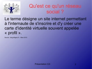 Présentation C2i 2
Qu'est ce qu'un réseau
social ?
Le terme désigne un site internet permettant
à l'internaute de s'inscrire et d'y créer une
carte d'identité virtuelle souvent appelée
« profil ».
Source : blog.lefigaro.fr – Mars 2012
 