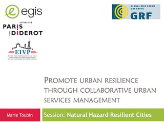 PROMOTE URBAN RESILIENCE
               THROUGH COLLABORATIVE URBAN
               SERVICES MANAGEMENT

Marie Toubin   Session: Natural Hazard Resilient Cities
 