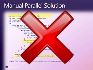 Manual Parallel SolutionIEnumerable<RaceCarDriver> drivers = …;varresults = new List<RaceCarDriver>();intpartitionsCount = Environment.ProcessorCount;intremainingCount = partitionsCount;varenumerator = drivers.GetEnumerator();try {using (vardone = new ManualResetEvent(false)) {for(inti = 0; i < partitionsCount; i++) {ThreadPool.QueueUserWorkItem(delegate {while(true) {RaceCarDriver driver;lock (enumerator) {if (!enumerator.MoveNext()) break;                        driver = enumerator.Current;                    }if (driver.Name == queryName &&driver.Wins.Count >= queryWinCount) {lock(results) results.Add(driver);                    }                }if (Interlocked.Decrement(refremainingCount) == 0) done.Set();            });        }done.WaitOne();results.Sort((b1, b2) => b1.Age.CompareTo(b2.Age));    }}finally { if (enumerator is IDisposable) ((IDisposable)enumerator).Dispose(); }