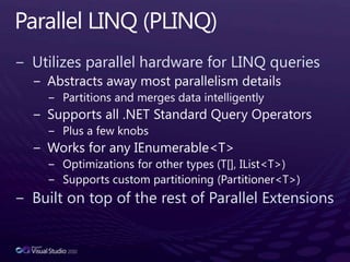 Parallel LINQ (PLINQ)Utilizes parallel hardware for LINQ queriesAbstracts away most parallelism detailsPartitions and merges data intelligentlySupports all .NET Standard Query OperatorsPlus a few knobsWorks for any IEnumerable<T>Optimizations for other types (T[], IList<T>)Supports custom partitioning (Partitioner<T>)Built on top of the rest of Parallel Extensions