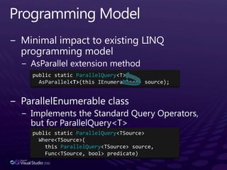 Programming ModelMinimal impact to existing LINQ programming modelAsParallel extension methodParallelEnumerable classImplements the Standard Query Operators, but for ParallelQuery<T>public static ParallelQuery<T> AsParallel<T>(this IEnumerable<T> source);public static ParallelQuery<TSource> Where<TSource>(    this ParallelQuery<TSource> source, Func<TSource, bool> predicate)