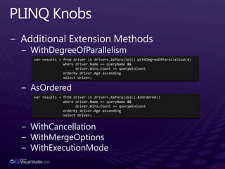 PLINQ KnobsAdditional Extension MethodsWithDegreeOfParallelismAsOrderedWithCancellationWithMergeOptionsWithExecutionModevar results = from driver in drivers.AsParallel().WithDegreeOfParallelism(4)              where driver.Name == queryName &&driver.Wins.Count >= queryWinCountorderbydriver.Age ascending              select driver;var results = from driver in drivers.AsParallel().AsOrdered()              where driver.Name == queryName &&driver.Wins.Count >= queryWinCountorderbydriver.Age ascending              select driver;