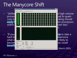 The Manycore Shift“[A]fter decades of single core processors, the high volume processor industry has gone from single to dual to quad-core in just the last two years. Moore’s Law scaling should easily let us hit the 80-core mark in mainstream processors within the next ten years and quite possibly even less.”-- Justin Rattner, CTO, Intel (February 2007)“If you haven’t done so already, now is the time to take a hard look at the design of your application, determine what operations are CPU-sensitive now or are likely to become so soon, and identify how those places could benefit from concurrency.”-- Herb Sutter, C++ Architect at Microsoft (March 2005)