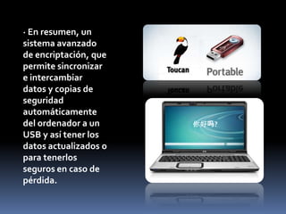 · En resumen, un sistema avanzado de encriptación, que permite sincronizar e intercambiar  datos y copias de seguridad automáticamente del ordenador a un USB y así tener los datos actualizados o para tenerlos seguros en caso de pérdida.你好吗?