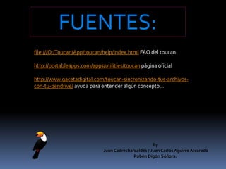 FUENTES:file:///O:/Toucan/App/toucan/help/index.html FAQ del toucanhttp://portableapps.com/apps/utilities/toucan página oficialhttp://www.gacetadigital.com/toucan-sincronizando-tus-archivos-con-tu-pendrive/ ayuda para entender algún concepto…By Juan Cadrecha Valdés / Juan Carlos Aguirre Alvarado Rubén Digón Sóñora.