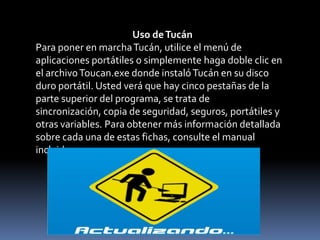 Uso de Tucán Para poner en marcha Tucán, utilice el menú de aplicaciones portátiles o simplemente haga doble clic en el archivo Toucan.exe donde instaló Tucán en su disco duro portátil. Usted verá que hay cinco pestañas de la parte superior del programa, se trata de sincronización, copia de seguridad, seguros, portátiles y otras variables. Para obtener más información detallada sobre cada una de estas fichas, consulte el manual incluido. 
