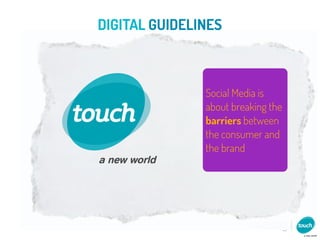 DIGITAL GUIDELINES

                                                 TI ON
                  RELATIONSHIPS               IZA
                                         N AL
                                     R SO
                                PE
                         Social Media is
Social Media is          about breaking theNMENT
simply human                       ENT ERTAI
                         barriers between
 nature taken            the consumer and
                                  CULTUR
    online               the brand       E




                            CO
                            CO
                             NV
                             NV
                                  ER
                                  ER
                                     SA
                                     SA
                                       TO
                                       TIIO
                                        NS
                                        NS
 