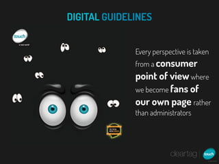 DIGITAL GUIDELINES


              Every perspective is taken
              from a consumer
              point of view where
              we become fans of
              our own page rather
              than administrators
 