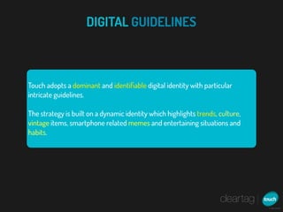 DIGITAL GUIDELINES



Touch adopts a dominant and identiﬁable digital identity with particular
intricate guidelines.

The strategy is built on a dynamic identity which highlights trends, culture,
vintage items, smartphone related memes and entertaining situations and
habits.
 