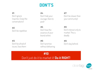 DON’T’S
#1                          #4                   #7
Don’t ignore                Don’t hide your      Don’t be slower than
inquiries. Enjoy the        courage. Dare to     your community!
conversations!              post!

#2                          #5                   #8
Don’t be repetitive         Don’t lose the       Don’t interact only to
                            essence of your      market. This is
                            brand online         deadly

#3                          #6                   #9
Don’t be afraid of          Don’t promise        Don’t stay behind.
issues, face them           without delivering


                                #10
            Don’t just do it to market it! Do it RIGHT!
 