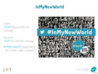 InMyNewWorld


Twitter:
+12,329 followers after the
campaign

Facebook:
+13,517 fans after the campaign

#InMyNewWorld trended taking
 the number 1 spot in Lebanon.
 