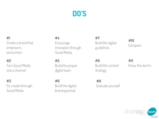 DO’S


#1                    #4                   #7
                                                               #10
Create a brand that   Encourage            Build the digital
                                                               Compare
empowers              innovation through   guidelines
consumers             Social Media

#2                    #5                   #8                  #11
Turn Social Media     Build the proper     Build the content   Know the don’t’s
into a channel        digital team         strategy

#3                    #6                   #9
Co-create through     Build the digital    Evaluate yourself
Social Media          brand pyramid
 