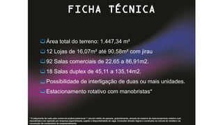 Área total do terreno: 1.447,34 m²
12 Lojas de 16,07m² até 90,58m² com jirau
92 Salas comerciais de 22,65 a 86,91m2.
18 Salas duplex de 45,11 a 135,14m2.
Possibilidade de interligação de duas ou mais unidades.
Estacionamento rotativo com manobristas*
FICHA TÉCNICA
* O adquirente de cada sala comercial poderá estacionar 1 veículo médio de passeio, gratuitamente, através do sistema de estacionamento rotativo com
manobrista a ser operado por empresa especializada, sujeito a disponibilidade de vaga. Consultar demais regras e condições na minuta de vendas e na
convenção de condomínio do empreendimento.
 