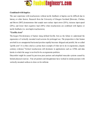 Combined with haptics 
The user experience with touchscreens without tactile feedback or haptics can be difficult due to 
latency or other factors. Research from the University of Glasgow Scotland [Brewster, Chohan, 
and Brown 2007] demonstrates that sample users reduce input errors (20%), increase input speed 
(20%), and lower their cognitive load (40%) when touchscreens are combined with haptics or 
tactile feedback, [vs. non-haptic touchscreens]. 
"Gorilla Arm" 
The Jargon File dictionary of hacker slang defined Gorilla Arm as the failure to understand the 
ergonomics of vertically mounted touch screens for prolonged use. The proposition is that human 
arm held in an unsupported horizontal position rapidly becomes fatigued and painful, the so-called 
"gorilla arm". It is often cited as a prima facie example of what not to do in ergonomics, despite 
contrary evidence.] Vertical touchscreens still dominate in applications such as ATMs and data 
kiosks in which the usage is too brief to be an ergonomic problem. 
Discomfort might be caused by previous poor posture and atrophied muscular systems caused by 
limited physical exercise . Fine art painters and draughstmen have worked in similar postures with 
vertically mounted surfaces to draw on for millenia 
