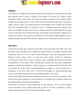 Abstract: 
A touchscreen is a display that can detect the presence and location of a touch within the displa 
area, generally refers to touch or contact to the display of the device by a finger or hand. 
touchscreen is also an input device. The screens are sensitive to pressure; a user interacts with the 
computer by touching pictures or words on the screen,Touchscreens can also sense other passive 
objects, such as a stylus, The touchscreen has two main attributes. First, it enables one to interact 
with what is displayed directly on the screen, where it is displayed, rather than indirectly with 
amouse or touchpad. Secondly, it lets one do so without requiring any intermediate device, again, 
such as a stylus that needs to be held in the hand. Such displays can be attached to computers or, as 
terminals, to networks. They also play a prominent role in the design of digital appliances such as 
the personal digital assistant (PDA),satellite navigation devices, mobile phones, and video games 
HISTORY 
Touchscreens emerged from corporate research labs in the second half of the 1960s. One of the 
first places where they gained some visibility was in the terminal of a computer-assisted learning 
terminal that came out in 1972 as part of the PLATO project. They have subsequently become 
familiar in kiosk systems, such as in retail and tourist settings, on point of salesystems, 
on ATMs and on PDAs where a stylus is sometimes used to manipulate the GUI and to enter data. 
The popularity of smart phones, PDAs, portable game consoles and many types of information 
appliances is driving the demand for, and the acceptance of, touchscreens.The HP-150 from 1983 
was probably the world's earliest commercialtouchscreen computer. It did not actually have a 
touchscreen in the strict sense, but a 9" Sony CRT surrounded by infrared transmitters and 
receivers which detect the position of any non-transparent object on the screen. 
Until the early 1980s, most consumer touchscreens could only sense one point of contact at a time, 
and few have had the capability to sense how hard one is touching. This is starting to change with 
the commercialisation of multi-touch technology. 
Touchscreens are popular in heavy industry and in other situations, such as museum displays 
or room automation, where keyboard and mouse systems do not allow a satisfactory, intuitive, 
rapid, or accurate interaction by the user with the display's content. 
 