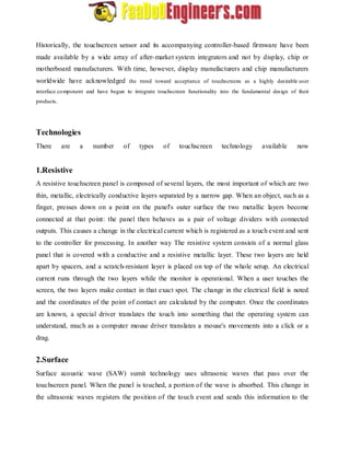 Historically, the touchscreen sensor and its accompanying controller-based firmware have been 
made available by a wide array of after-market system integrators and not by display, chip or 
motherboard manufacturers. With time, however, display manufacturers and chip manufacturers 
worldwide have acknowledged the trend toward acceptance of touchscreens as a highly desirable user 
interface component and have begun to integrate touchscreen functionality into the fundamental design of their 
products. 
Technologies 
There are a number of types of touchscreen technology available now 
1.Resistive 
A resistive touchscreen panel is composed of several layers, the most important of which are two 
thin, metallic, electrically conductive layers separated by a narrow gap. When an object, such as a 
finger, presses down on a point on the panel's outer surface the two metallic layers become 
connected at that point: the panel then behaves as a pair of voltage dividers with connected 
outputs. This causes a change in the electrical current which is registered as a touch event and sent 
to the controller for processing. In another way The resistive system consists of a normal glass 
panel that is covered with a conductive and a resistive metallic layer. These two layers are held 
apart by spacers, and a scratch-resistant layer is placed on top of the whole setup. An electrical 
current runs through the two layers while the monitor is operational. When a user touches the 
screen, the two layers make contact in that exact spot. The change in the electrical field is noted 
and the coordinates of the point of contact are calculated by the computer. Once the coordinates 
are known, a special driver translates the touch into something that the operating system can 
understand, much as a computer mouse driver translates a mouse's movements into a click or a 
drag. 
2.Surface 
Surface acoustic wave (SAW) sumit technology uses ultrasonic waves that pass over the 
touchscreen panel. When the panel is touched, a portion of the wave is absorbed. This change in 
the ultrasonic waves registers the position of the touch event and sends this information to the 
 