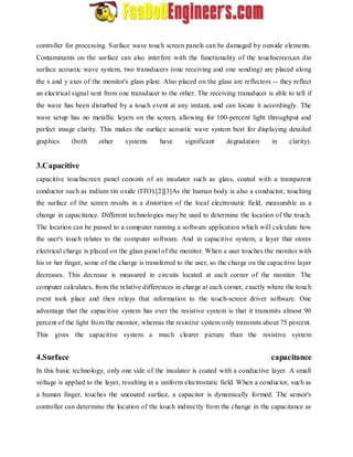 controller for processing. Surface wave touch screen panels can be damaged by outside elements. 
Contaminants on the surface can also interfere with the functionality of the touchscreen,an din 
surface acoustic wave system, two transducers (one receiving and one sending) are placed along 
the x and y axes of the monitor's glass plate. Also placed on the glass are reflectors -- they reflect 
an electrical signal sent from one transducer to the other. The receiving transducer is able to tell if 
the wave has been disturbed by a touch event at any instant, and can locate it accordingly. The 
wave setup has no metallic layers on the screen, allowing for 100-percent light throughput and 
perfect image clarity. This makes the surface acoustic wave system best for displaying detailed 
graphics (both other systems have significant degradation in clarity). 
3.Capacitive 
capacitive touchscreen panel consists of an insulator such as glass, coated with a transparent 
conductor such as indium tin oxide (ITO).[2][3]As the human body is also a conductor, touching 
the surface of the screen results in a distortion of the local electrostatic field, measurable as a 
change in capacitance. Different technologies may be used to determine the location of the touch. 
The location can be passed to a computer running a software application which will calculate how 
the user's touch relates to the computer software. And in capacitive system, a layer that stores 
electrical charge is placed on the glass panel of the monitor. When a user touches the monitor with 
his or her finger, some of the charge is transferred to the user, so the charge on the capacitive layer 
decreases. This decrease is measured in circuits located at each corner of the monitor. The 
computer calculates, from the relative differences in charge at each corner, exactly where the touch 
event took place and then relays that information to the touch-screen driver software. One 
advantage that the capacitive system has over the resistive system is that it transmits almost 90 
percent of the light from the monitor, whereas the resistive system only transmits about 75 percent. 
This gives the capacitive system a much clearer picture than the resistive system 
4.Surface capacitance 
In this basic technology, only one side of the insulator is coated with a conductive layer. A small 
voltage is applied to the layer, resulting in a uniform electrostatic field. When a conductor, such as 
a human finger, touches the uncoated surface, a capacitor is dynamically formed. The sensor's 
controller can determine the location of the touch indirectly from the change in the capacitance as 
 