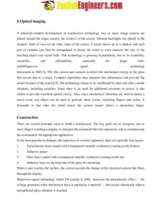 8.Optical imaging 
A relatively-modern development in touchscreen technology, two or more image sensors are 
placed around the edges (mostly the corners) of the screen. Infrared backlights are placed in the 
camera's field of view on the other sides of the screen. A touch shows up as a shadow and each 
pair of cameras can then be triangulated to locate the touch or even measure the size of the 
touching object (see visual hull). This technology is growing in popularity, due to its scalability, 
versatility, and affordability, especially for larger units. 
[edit]Dispersive signal technology 
Introduced in 2002 by 3M, this system uses sensors to detect the mechanical energy in the glass 
that occurs due to a touch. Complex algorithms then interpret this information and provide the 
actual location of the touch.[10] The technology claims to be unaffected by dust and other outside 
elements, including scratches. Since there is no need for additional elements on screen, it also 
claims to provide excellent optical clarity. Also, since mechanical vibrations are used to detect a 
touch event, any object can be used to generate these events, including fingers and stylus. A 
downside is that after the initial touch the system cannot detect a motionless finger. 
Construction 
There are several principal ways to build a touchscreen. The key goals are to recognize one or 
more fingers touching a display, to interpret the command that this represents, and to communicate 
the command to the appropriate application. 
In the most popular techniques, the capacitive or resistive approach, there are typically four layers; 
1. Top polyester layer coated with a transparent metallic conductive coating on the bottom 
2. Adhesive spacer 
3. Glass layer coated with a transparent metallic conductive coating on the top 
4. Adhesive layer on the backside of the glass for mounting. 
When a user touches the surface, the system records the change in the electrical current that flows 
through the display. 
Dispersive-signal technology which 3M created in 2002, measures the piezoelectric effect — the 
voltage generated when mechanical force is applied to a material— that occurs chemically when a 
strengthened glass substrate is touched. 
 